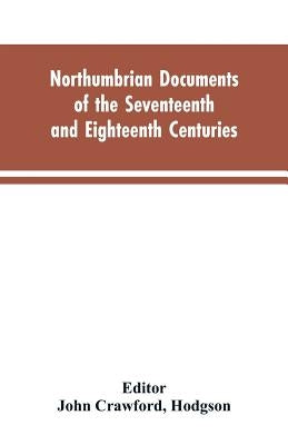 Northumbrian documents of the seventeenth and eighteenth centuries, comprising the register of the estates of Roman Catholics in Northumberland and th by Editor John Crawford, Hodgson