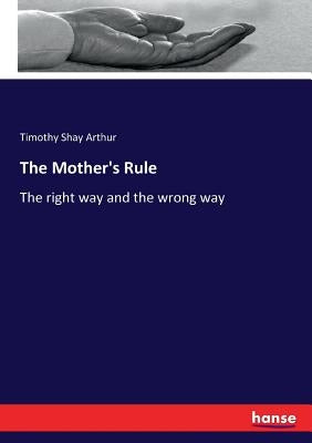 The Mother's Rule: The right way and the wrong way by Arthur, Timothy Shay