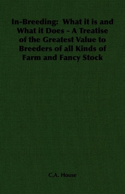 In-Breeding: What It Is and What It Does - A Treatise of the Greatest Value to Breeders of All Kinds of Farm and Fancy Stock by House, C. a.