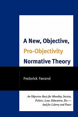 New, Objective, Pro-Objectivity Normative Theory: An Objective Basis for Morality, Society, Politics, Law, Education, Etc.-And for Liberty and Peace by Farrand, Frederick