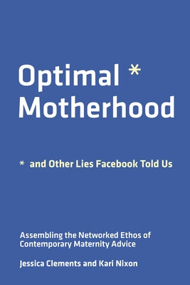 Optimal Motherhood and Other Lies Facebook Told Us: Assembling the Networked Ethos of Contemporary Maternity Advice by Clements, Jessica