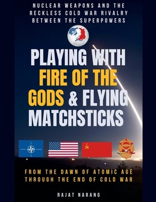 Playing with Fire of the Gods & Flying Matchsticks - Nuclear Weapons and the Reckless Cold War Rivalry between the Superpowers by Narang, Rajat