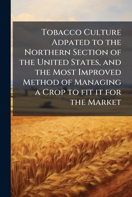 Tobacco Culture Adpated to the Northern Section of the United States, and the Most Improved Method of Managing a Crop to fit it for the Market by Anonymous
