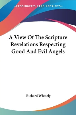 A View Of The Scripture Revelations Respecting Good And Evil Angels by Whately, Richard
