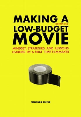 Making a Low-Budget Movie: Mindset, Strategies and Lessons Learned by a First Time Filmmaker by Castro, Fernando