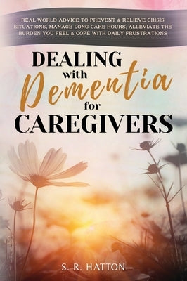 Dealing with Dementia for Caregivers: Real-World Advice to Prevent & Relieve Crisis Situations, Manage Long Care Hours, Alleviate the Burden You Feel by Hatton, S. R.