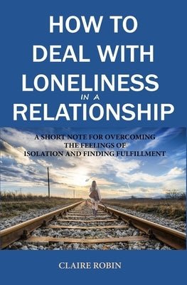 How to Deal with Loneliness in A Relationship: A Short Note for Overcoming the Feelings of Isolation and Finding Fulfillment by Robin, Claire