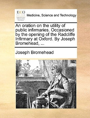 An Oration on the Utility of Public Infirmaries. Occasioned by the Opening of the Radcliffe Infirmary at Oxford. by Joseph Bromehead, ... by Bromehead, Joseph