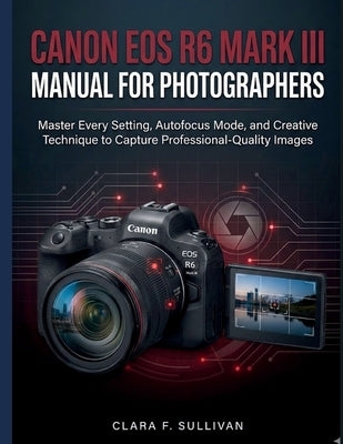 Canon EOS R6 Mark III Manual for Photographers: Master Every Setting, Autofocus Mode, and Creative Technique to Capture Professional-Quality Images by Sullivan, Clara F.