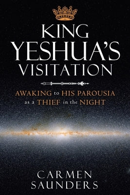 King Yeshua's Visitation: Awaking to His Parousia as a Thief in the Night by Saunders, Carmen