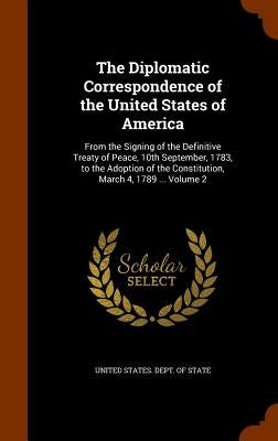 The Diplomatic Correspondence of the United States of America: From the Signing of the Definitive Treaty of Peace, 10th September, 1783, to the Adopti by United States Dept of State
