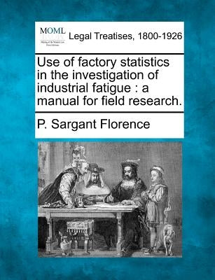 Use of Factory Statistics in the Investigation of Industrial Fatigue: A Manual for Field Research. by Florence, P. Sargant