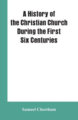 A History of the Christian Church During the First Six Centuries by Cheetham, Samuel