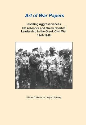 Instilling Aggressiveness: Us Advisors and Greek Combat Leadership in the Greek Civil War, 1947-1949 (Art of War Papers Series) by Harris, William D.