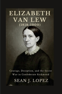 Elizabeth Van Lew (1818-1900): Courage, Deception, and the Secret War in Confederate Richmond by J. Lopez, Sean