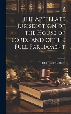 The Appellate Jurisdiction of the House of Lords and of the Full Parliament by Gordon, John William