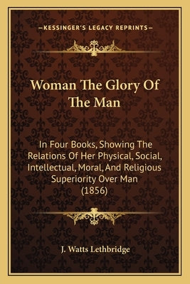 Woman The Glory Of The Man: In Four Books, Showing The Relations Of Her Physical, Social, Intellectual, Moral, And Religious Superiority Over Man by Lethbridge, J. Watts