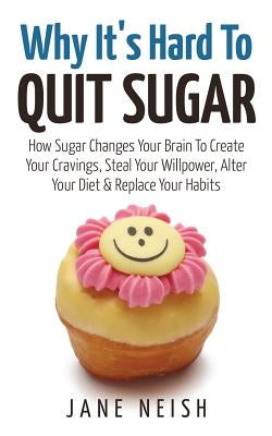 Why It's Hard To Quit Sugar: How Sugar Changes Your Brain To Create Your Cravings, Steal Your Willpower, Alter Your Diet & Replace Your Habits by Neish, Jane