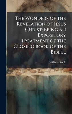 The Wonders of the Revelation of Jesus Christ; Being an Expository Treatment of the Closing Book of the Bible .. by Ruble, William