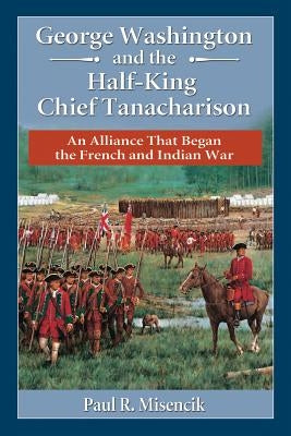George Washington and the Half-King Chief Tanacharison: An Alliance That Began the French and Indian War by Misencik, Paul R.