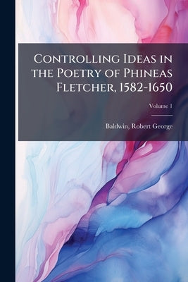 Controlling Ideas in the Poetry of Phineas Fletcher, 1582-1650 by George, Baldwin Robert