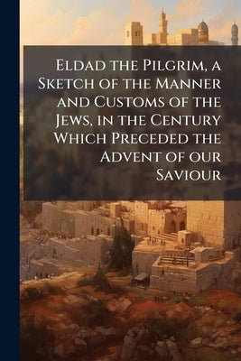 Eldad the Pilgrim, a Sketch of the Manner and Customs of the Jews, in the Century Which Preceded the Advent of our Saviour by Anonymous