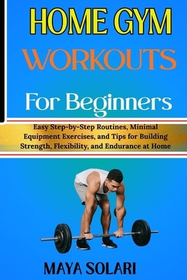 Home Gym Workouts for Beginners: Easy Step-by-Step Routines, Minimal Equipment Exercises, and Tips for Building Strength, Flexibility, and Endurance a by Solari, Maya