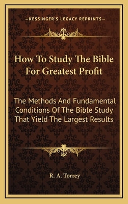 How to Study the Bible for Greatest Profit: The Methods and Fundamental Conditions of the Bible Study That Yield the Largest Results by Torrey, R. A.