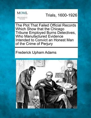 The Plot That Failed Official Records Which Show That the Chicago Tribune Employed Burns Detectives, Who Manufactured Evidence Intended to Convict an by Adams, Frederick Upham