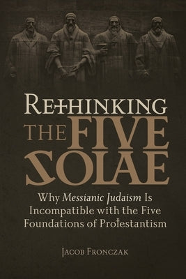 Rethinking the Five Solae: Why Messianic Judaism Is Incompatible with the Five Foundations of Protestantism by Fronczak, Jacob
