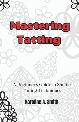 Mastering Tatting: A Beginner's Guide to Shuttle Tatting Techniques & 12 Stunning Projects by Smith, Karoline