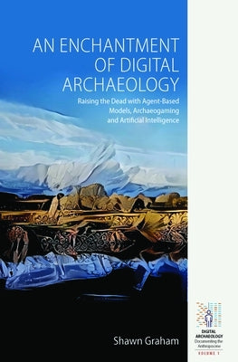 An Enchantment of Digital Archaeology: Raising the Dead with Agent-Based Models, Archaeogaming and Artificial Intelligence by Graham, Shawn