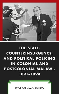 The State, Counterinsurgency, and Political Policing in Colonial and Postcolonial Malawi, 1891-1994 by Banda, Paul Chiudza