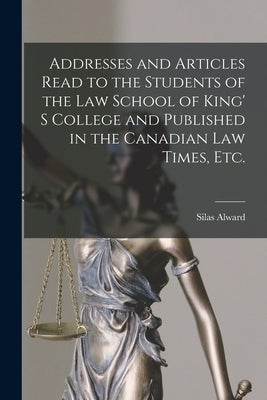 Addresses and Articles Read to the Students of the Law School of King' S College and Published in the Canadian Law Times, Etc. [microform] by Alward, Silas 1842-1919