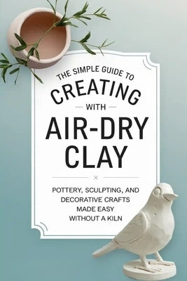 The Simple Guide to Creating with Air-Dry Clay: Pottery, Sculpting, and Decorative Crafts Made Easy Without a Kiln by Solis, Ryn