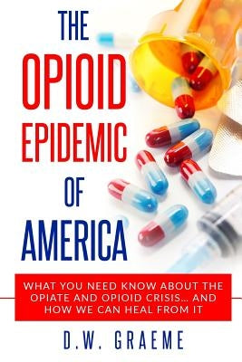 The Opioid Epidemic Of America: What You Need Know About The Opiate and Opioid Crisis... And How We Can Heal From It by Graeme, D. W.