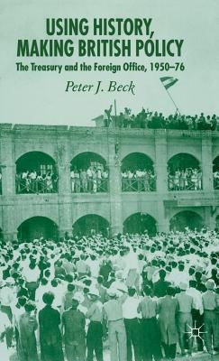 Using History, Making British Policy: The Treasury and the Foreign Office, 1950-76 by Beck, P.