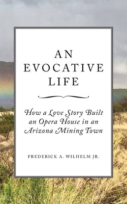 An Evocative Life: How a Love Story Built an Opera House in an Arizona Mining Town by Wilhelm, Frederick A.