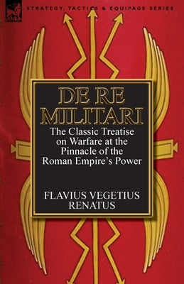 De Re Militari (Concerning Military Affairs): the Classic Treatise on Warfare at the Pinnacle of the Roman Empire's Power by Renatus, Flavius Vegetius