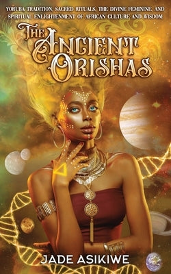 The Ancient Orishas: Yoruba Tradition, Sacred Rituals, The Divine Feminine, and Spiritual Enlightenment of African Culture and Wisdom by Asikiwe, Jade