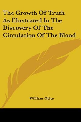 The Growth Of Truth As Illustrated In The Discovery Of The Circulation Of The Blood by Osler, William