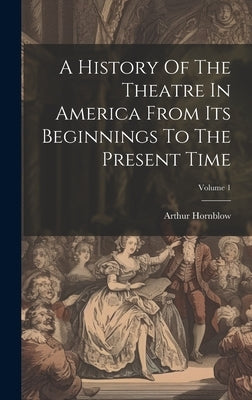 A History Of The Theatre In America From Its Beginnings To The Present Time; Volume 1 by Hornblow, Arthur