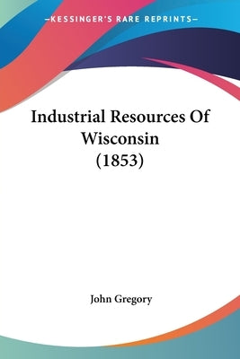 Industrial Resources Of Wisconsin (1853) by Gregory, John