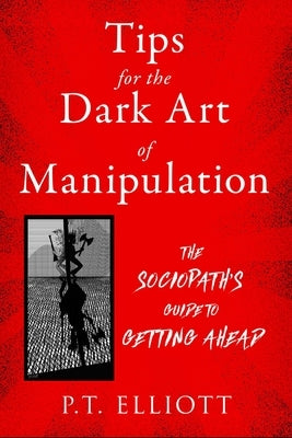 Tips for the Dark Art of Manipulation: The Sociopath's Guide to Getting Ahead by Elliott, P. T.