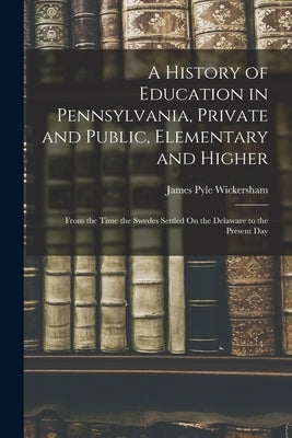 A History of Education in Pennsylvania, Private and Public, Elementary and Higher: From the Time the Swedes Settled On the Delaware to the Present Day by Wickersham, James Pyle
