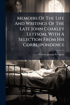 Memoirs Of The Life And Writings Of The Late John Coakley Lettsom, With A Selection From His Correspondence by Pettigrew, Thomas Joseph
