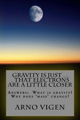 Gravity is Just . . . That Electrons are a Little Closer: Answers the questions: What is gravity? Why does 'mass' change? by Vigen, Arno