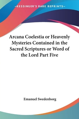 Arcana Coelestia or Heavenly Mysteries Contained in the Sacred Scriptures or Word of the Lord Part Five by Swedenborg, Emanuel