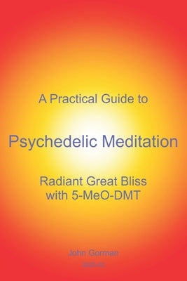 A Practical Guide to Psychedelic Meditation: Radiant Great Bliss With 5-MeO-DMT by Gorman, John
