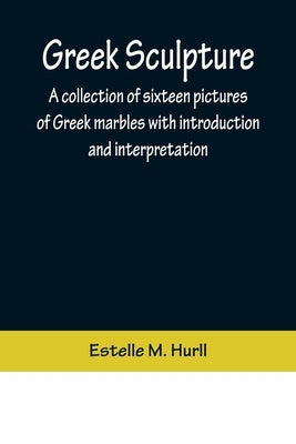 Greek Sculpture; A collection of sixteen pictures of Greek marbles with introduction and interpretation by M. Hurll, Estelle